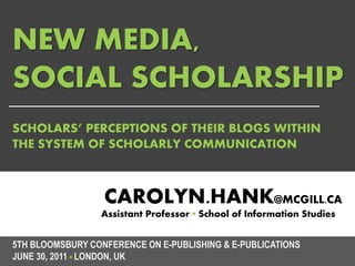 NEW MEDIA,
SOCIAL SCHOLARSHIP
SCHOLARS’ PERCEPTIONS OF THEIR BLOGS WITHIN
THE SYSTEM OF SCHOLARLY COMMUNICATION



                  CAROLYN.HANK@MCGILL.CA
                 Assistant Professor ▪ School of Information Studies


5TH BLOOMSBURY CONFERENCE ON E-PUBLISHING & E-PUBLICATIONS
JUNE 30, 2011 ▪ LONDON, UK
 
