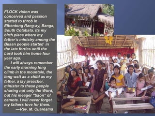 FLOCK vision was conceived and passion started to throb in Elbentong Rang-ay, Banga, South Cotabato. Its my birth place where my father’s ministry among the Bilaan people started  in the late forties until the Lord took him home four year ago.       I will always remember the early morning long climb in the mountain, the long wait as a child as my father, a lay preacher, minister to these people sharing not only the Word, but his meager “baon” of camote. I will never forget  my fathers love for them.            —Rev. M. Cuaresma