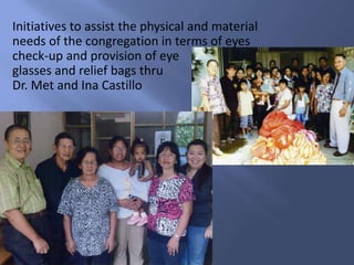 Initiatives to assist the physical and material needs of the congregation in terms of eyes check-up and provision of eye glasses and relief bags thru Dr. Met and Ina Castillo