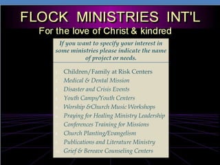 If you want to specify your interest in some ministries please indicate the name of project or needs. Children/Family at Risk CentersMedical & Dental MissionDisaster and Crisis EventsYouth Camps/Youth CentersWorship &Church Music WorkshopsPraying for Healing MinistryLeadership Conferences Training for Missions Church Planting/Evangelism  Publications and Literature MinistryGrief & Bereave Counseling Centers 