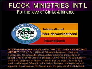 for the love of InterculturalInter-denominationalChrist & Kindred  InternationalFLOCK Ministries International means "FOR THE LOVE OF CHRIST AND KINDRED" ( 2 Cor. 5:14,15) It is a US based religious and charitable organization.  It acknowledges the absolute ownership and Lordship of JESUS CHRIST of His Church; it believes that His Word is the sole authority of faith and practice in all matters. It affirms that the focus of its ministry is service to the world, fellowship to the body of believers, and equipping and support of the ministers of the Gospel under the guidance of the Holy Spirit.