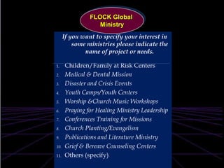 FLOCK Global MinistryIf you want to specify your interest in some ministries please indicate the name of project or needs. Children/Family at Risk CentersMedical & Dental MissionDisaster and Crisis EventsYouth Camps/Youth CentersWorship &Church Music WorkshopsPraying for Healing MinistryLeadership Conferences Training for Missions Church Planting/Evangelism  Publications and Literature MinistryGrief & Bereave Counseling Centers Others (specify)