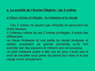 a. La société de l’Ancien Régime : les 3 ordres
a) Deux ordres privilégiés : la noblesse et le clergé
Ces 2 ordres ne payent pas d'impôts et perçoivent les
droits féodaux.
A l’intérieur même de ces 2 ordres privilégiés, il existe des
différences/
-la Haute Noblesse et une partie du clergé (évêques et
abbés) possèdent de grands domaines qu’ils font
exploiter par des paysans et mènent une vie luxueuse.
-la petit noblesse quant à elle (qui en plus n’avait pas le
droit de travailler sous peine de perdre leur titre) et le bas
clergé vivent simplement.

 
