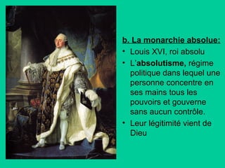 b. La monarchie absolue:
• Louis XVI, roi absolu
• L’absolutisme, régime
politique dans lequel une
personne concentre en
ses mains tous les
pouvoirs et gouverne
sans aucun contrôle.
• Leur légitimité vient de
Dieu

 