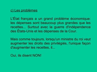c) Les problèmes
L'État français a un grand problème économique:
les dépenses sont beaucoup plus grandes que les
recettes... Surtout avec la guerre d'indépendence
des États-Unis et les dépenses de la Cour.
Mais comme toujours, lorsqu'un ministre du roi veut
augmenter les droits des privilégiés, l'unique façon
d'augmenter les recettes, il...
Oui, ils disent NON!

 