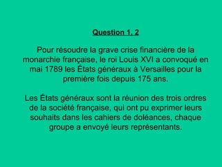Question 1, 2

Pour résoudre la grave crise financière de la
monarchie française, le roi Louis XVI a convoqué en
mai 1789 les États généraux à Versailles pour la
première fois depuis 175 ans.
Les États généraux sont la réunion des trois ordres
de la société française, qui ont pu exprimer leurs
souhaits dans les cahiers de doléances, chaque
groupe a envoyé leurs représentants.

 