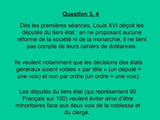 Question 3, 4
Dès les premières séances, Louis XVI déçoit les
députés du tiers état : en ne proposant aucune
réforme de la société ni de la monarchie, il ne tient
pas compte de leurs cahiers de doléances.
Ils veulent notamment que les décisions des états
généraux soient votées « par tête » (un député =
une voix) et non par ordre (un ordre = une voix).
Les députés du tiers état (qui représentent 90
Français sur 100) veulent éviter ainsi d’être
minoritaires face aux deux voix de la noblesse et
du clergé.

 