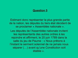 Question 5
Estimant donc représenter la plus grande partie
de la nation, les députés du tiers état décident de
se proclamer « Assemblée nationale ».
Les députés de l’Assemblée nationale invitent
les représentants des autres ordres à les
rejoindre et affirment, le 20 juin 1789 dans la
salle du jeu de Paume : « Nous prêtons à
l’instant le serment solennel de ne jamais nous
séparer (…) avant qu’une Constitution soit
établie ».

 