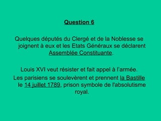 Question 6
Quelques députés du Clergé et de la Noblesse se
joignent à eux et les Etats Généraux se déclarent
Assemblée Constituante.
Louis XVI veut résister et fait appel à l’armée.
Les parisiens se soulevèrent et prennent la Bastille
le 14 juillet 1789, prison symbole de l'absolutisme
royal.

 