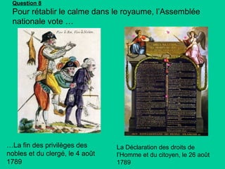 Question 8

Pour rétablir le calme dans le royaume, l’Assemblée
nationale vote …

…La fin des privilèges des
nobles et du clergé, le 4 août
1789

La Déclaration des droits de
l’Homme et du citoyen, le 26 août
1789

 