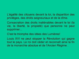 L'égalité des citoyens devant la loi, la disparition des
privilèges, des droits seigneuriaux et de la dîme.
Consacration des droits inaliénables devant le loi (la
vie, la liberté, la propieté) que personne ne peut
supprimer...
C'est le triomphe des idées des Lumières!
Louis XVI ne peut stopper la Révolution qui gagne
tout le pays. Le roi doit céder et reconnaît ainsi la fin
de la monarchie absolue et de l’Ancien Régime…

 