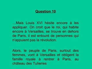 Question 10
…Mais Louis XVI hésite encore à les
appliquer. On croit que le roi, qui habite
encore à Versailles, se trouve en dehors
de Paris, il est entouré de personnes qui
n'appuient pas la révolution.
Alors, le peuple de Paris, surtout des
femmes, vont à Versailles et obligent la
famille royale à rentrer à Paris, au
château des TuIieries

 