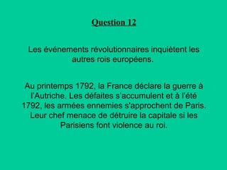Question 12
Les événements révolutionnaires inquiètent les
autres rois européens.
Au printemps 1792, la France déclare la guerre à
l’Autriche. Les défaites s’accumulent et à l’été
1792, les armées ennemies s'approchent de Paris.
Leur chef menace de détruire la capitale si les
Parisiens font violence au roi.

 