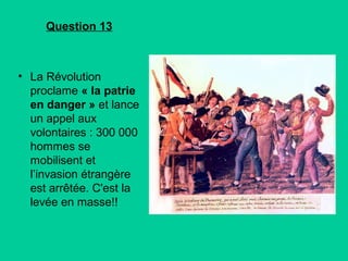 Question 13

• La Révolution
proclame « la patrie
en danger » et lance
un appel aux
volontaires : 300 000
hommes se
mobilisent et
l’invasion étrangère
est arrêtée. C'est la
levée en masse!!

 
