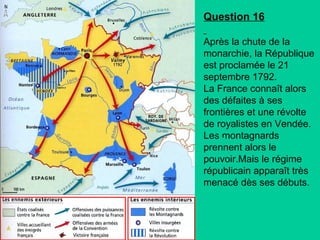 Question 16
Après la chute de la
monarchie, la République
est proclamée le 21
septembre 1792.
La France connaît alors
des défaites à ses
frontières et une révolte
de royalistes en Vendée.
Les montagnards
prennent alors le
pouvoir.Mais le régime
républicain apparaît très
menacé dès ses débuts.

 