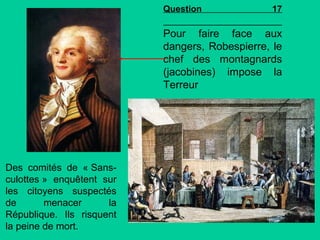 Question

17

Pour faire face aux
dangers, Robespierre, le
chef des montagnards
(jacobines) impose la
Terreur

Des comités de « Sansculottes » enquêtent sur
les citoyens suspectés
de
menacer
la
République. Ils risquent
la peine de mort.

 