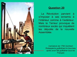 Question 20
La Révolution parvient à
s’imposer à ses ennemis à
l’intérieur comme à l’extérieur.
Mais la Terreur provoque de
nombreux excès qui inquiètent
les députés de la nouvelle
Assemblée.

Caricature de 1794 montrant
Robespierre guillotinant le bourreau
après avoir fait guillotiner tous les
Français

 