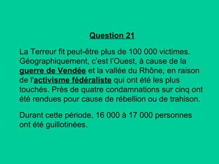 Question 21
La Terreur fit peut-être plus de 100 000 victimes.
Géographiquement, c’est l’Ouest, à cause de la
guerre de Vendée et la vallée du Rhône, en raison
de l'activisme fédéraliste qui ont été les plus
touchés. Près de quatre condamnations sur cinq ont
été rendues pour cause de rébellion ou de trahison.
Durant cette période, 16 000 à 17 000 personnes
ont été guillotinées.

 