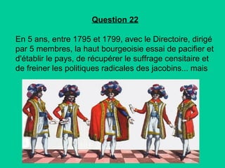 Question 22
En 5 ans, entre 1795 et 1799, avec le Directoire, dirigé
par 5 membres, la haut bourgeoisie essai de pacifier et
d'établir le pays, de récupérer le suffrage censitaire et
de freiner les politiques radicales des jacobins... mais

 