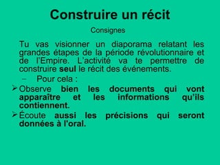 Construire un récit
Consignes

Tu vas visionner un diaporama relatant les
grandes étapes de la période révolutionnaire et
de l’Empire. L’activité va te permettre de
construire seul le récit des événements.
– Pour cela :
 Observe bien les documents qui vont
apparaître et les informations qu’ils
contiennent.
 Écoute aussi les précisions qui seront
données à l'oral.

 