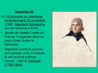 Question 25
Le 18 brumaire du calendrier
révolutionnaire (9 novembre
1799), Napoléon Bonaparte,
qui est retourné à Paris,
• décide de rétablir l’ordre en
France. Il organise alors un
coup d’état contre le
Directoire.
• Napoléon prend le pouvoir,
qu’il partage avec 2 consuls
et est nommé premier
consul : c’est le Consulat
(1799-1804).

 