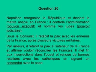Question 26
Napoléon réorganise la République et devient le
maître absolu en France : il contrôle l’administration
(pouvoir exécutif) et nomme les juges (pouvoir
judiciaire).
.

Sous le Consulat, il rétablit la paix avec les ennemis
de la France, après plusieurs victoires militaires.
Par ailleurs, il rétablit la paix à l’intérieur de la France
et affirme vouloir réconcilier les Français. Il met fin
aux insurrections dans l’ouest et renoue de bonnes
relations avec les catholiques en signant un
concordat avec le pape.

 