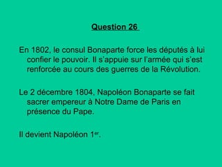 Question 26
En 1802, le consul Bonaparte force les députés à lui
confier le pouvoir. Il s’appuie sur l’armée qui s’est
renforcée au cours des guerres de la Révolution.
Le 2 décembre 1804, Napoléon Bonaparte se fait
sacrer empereur à Notre Dame de Paris en
présence du Pape.
Il devient Napoléon 1er.

 