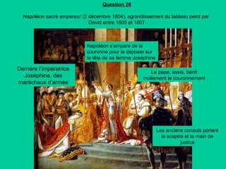 Question 26
Napoléon sacré empereur (2 décembre 1804), agrandissement du tableau peint par
David entre 1805 et 1807

Napoléon s’empare de la
couronne pour la déposer sur
la tête de sa femme Joséphine

Derrière l’impératrice
Joséphine, des
maréchaux d’armée

Le pape, assis, bénit
mollement le couronnement

Les anciens consuls portent
le sceptre et la main de
justice

 