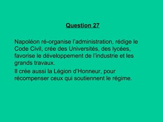 Question 27
Napoléon ré-organise l’administration, rédige le
Code Civil, crée des Universités, des lycées,
favorise le développement de l’industrie et les
grands travaux.
Il crée aussi la Légion d’Honneur, pour
récompenser ceux qui soutiennent le régime.

 