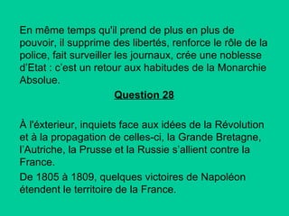 En même temps qu'il prend de plus en plus de
pouvoir, il supprime des libertés, renforce le rôle de la
police, fait surveiller les journaux, crée une noblesse
d’Etat : c’est un retour aux habitudes de la Monarchie
Absolue.
Question 28
À l'éxterieur, inquiets face aux idées de la Révolution
et à la propagation de celles-ci, la Grande Bretagne,
l’Autriche, la Prusse et la Russie s’allient contre la
France.
De 1805 à 1809, quelques victoires de Napoléon
étendent le territoire de la France.

 