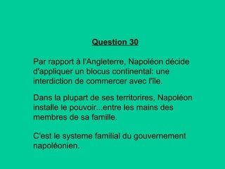 Question 30
Par rapport à l'Angleterre, Napoléon décide
d'appliquer un blocus continental: une
interdiction de commercer avec l'île.
Dans la plupart de ses territorires, Napoléon
installe le pouvoir...entre les mains des
membres de sa famille.
C'est le systeme familial du gouvernement
napoléonien.

 
