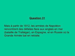 Question 31
Mais à partir de 1812, les armées de Napoléon
rencontrent des défaites face aux anglais en mer
(bataille de Trafalgar), en Espagne, et en Russie où la
Grande Armée bat en retraite.

 