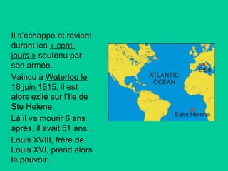 Il s’échappe et revient
durant les « centjours » soutenu par
son armée.
Vaincu à Waterloo le
18 juin 1815, il est
alors exilé sur l’Ile de
Ste Helene.
Là il va mourir 6 ans
aprés, il avait 51 ans...
Louis XVIII, frère de
Louis XVI, prend alors
le pouvoir…

 