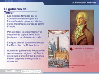 El gobierno del
Terror
La Revolución Francesa
Las medidas tomadas por la
Convención dieron origen a la
formación de la primera coalición
de las monarquías europeas contra
Francia.
Por otro lado, la crisis interna y el
descontento popular llevó a los
jacobinos o montañeses al poder.
La figura central durante esta etapa
fue Maximilien de Robespierre.
Durante el gobierno de Robespierre,
conocido como régimen del Terror,
se ejecutó a unas 50 000 personas
bajo el cargo de enemigas de la
revolución.
Maximilien de Robespierre.
Las víctimas del terror
(1794).
 