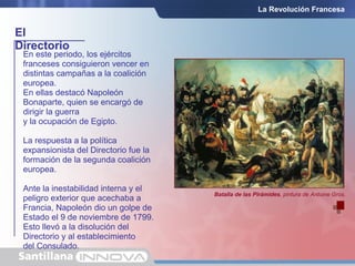 El
Directorio
La Revolución Francesa
En este periodo, los ejércitos
franceses consiguieron vencer en
distintas campañas a la coalición
europea.
En ellas destacó Napoleón
Bonaparte, quien se encargó de
dirigir la guerra
y la ocupación de Egipto.
La respuesta a la política
expansionista del Directorio fue la
formación de la segunda coalición
europea.
Ante la inestabilidad interna y el
peligro exterior que acechaba a
Francia, Napoleón dio un golpe de
Estado el 9 de noviembre de 1799.
Esto llevó a la disolución del
Directorio y al establecimiento
del Consulado.
Batalla de las Pirámides, pintura de Antoine Gros.
 