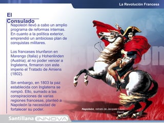 El
Consulado
La Revolución Francesa
Napoleón llevó a cabo un amplio
programa de reformas internas.
En cuanto a la política exterior,
emprendió un ambicioso plan de
conquistas militares.
Los franceses triunfaron en
Marengo (Italia) y Hohenlinden
(Austria); al no poder vencer a
Inglaterra, firmaron con este
imperio el Tratado de Amiens
(1802).
Sin embargo, en 1803 la paz
establecida con Inglaterra se
rompió. Ello, sumado a las
conspiraciones de varias
regiones francesas, planteó a
Napoleón la necesidad de
fortalecer su poder. Napoleón, retrato de Jacques Louis
David.
 