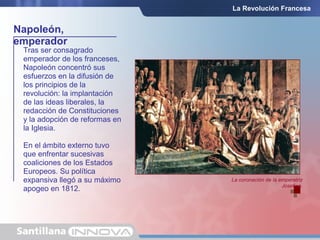 Napoleón,
emperador
La Revolución Francesa
Tras ser consagrado
emperador de los franceses,
Napoleón concentró sus
esfuerzos en la difusión de
los principios de la
revolución: la implantación
de las ideas liberales, la
redacción de Constituciones
y la adopción de reformas en
la Iglesia.
En el ámbito externo tuvo
que enfrentar sucesivas
coaliciones de los Estados
Europeos. Su política
expansiva llegó a su máximo
apogeo en 1812.
La coronación de la emperatriz
Josefina.
 