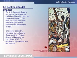 La declinación del
imperio
La Revolución Francesa
En 1812, luego de llegar a
su máxima expansión, se
inició la caída del imperio: en
España la población se
levantó contra las tropas
francesas y en Rusia
sufrieron una catastrófica
derrota.
Una nueva coalición,
integrada por Inglaterra,
Rusia, Austria y Prusia,
derrotó a Napoleón en
Leipizig en 1813. El
emperador fue exiliado a la
isla de Elba.
Napoleón a su regreso de
la isla de Elba.
 