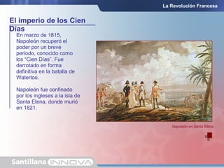 El imperio de los Cien
Días
La Revolución Francesa
En marzo de 1815,
Napoleón recuperó el
poder por un breve
periodo, conocido como
los “Cien Días”. Fue
derrotado en forma
definitiva en la batalla de
Waterloo.
Napoleón fue confinado
por los ingleses a la isla de
Santa Elena, donde murió
en 1821.
Napoleón en Santa Elena.
 