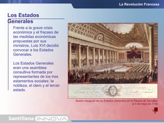 Frente a la grave crisis
económica y el fracaso de
las medidas económicas
propuestas por sus
ministros, Luis XVI decidió
convocar a los Estados
Generales.
Los Estados Generales
eran una asamblea
consultiva formada por
representantes de los tres
estamentos sociales: la
nobleza, el clero y el tercer
estado.
Los Estados
Generales
Sesión inaugural de los Estados Generales en el Palacio de Versalles,
el 5 de mayo de 1789.
La Revolución Francesa
 