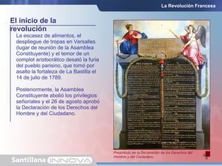 La escasez de alimentos, el
despliegue de tropas en Versalles
(lugar de reunión de la Asamblea
Constituyente) y el temor de un
complot aristocrático desató la furia
del pueblo parisino, que tomó por
asalto la fortaleza de La Bastilla el
14 de julio de 1789.
Posteriormente, la Asamblea
Constituyente abolió los privilegios
señoriales y el 26 de agosto aprobó
la Declaración de los Derechos del
Hombre y del Ciudadano.
El inicio de la
revolución
El asalto a la Bastilla, prisión y símbolo del absolutismo, se
convirtió en el emblema de la revolución.
Preámbulo de la Declaración de los Derechos del
Hombre y del Ciudadano.
La Revolución Francesa
 