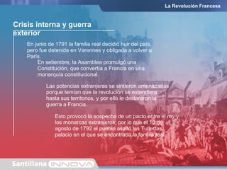 Crisis interna y guerra
exterior
En setiembre, la Asamblea promulgó una
Constitución, que convertía a Francia en una
monarquía constitucional.
En junio de 1791 la familia real decidió huir del país,
pero fue detenida en Varennes y obligada a volver a
París.
La Revolución Francesa
Las potencias extranjeras se sintieron amenazadas
porque temían que la revolución se extendiera
hasta sus territorios, y por ello le declararon la
guerra a Francia.
Esto provocó la sospecha de un pacto entre el rey y
los monarcas extranjeros, por lo que el 10 de
agosto de 1792 el pueblo asaltó las Tullerías,
palacio en el que se encontraba la familia real.
 