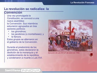 La revolución se radicaliza: la
Convención
La Revolución Francesa
Una vez promulgada la
Constitución, se convocó a una
nueva asamblea:
la Convención. Sus miembros
estuvieron agrupados en tres
sectores políticos:
• los girondinos;
• los jacobinos (o montañeses); y
• la llanura.
Estos grupos se alternaron en
el gobierno de la Convención.
Durante el predominio de los
girondinos, estos declararon la
abolición de la monarquía y el
establecimiento de la república,
y condenaron a muerte a Luis XVI.
Ejecución de Luis XVI (21 de enero de 1793).
 