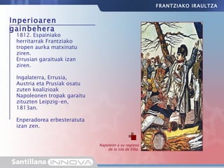 Inperioaren gainbehera 1812. Espainiako herritarrak Frantziako tropen aurka matxinatu ziren. Errusian garaituak izan ziren. Ingalaterra, Errusia, Austria eta Prusiak osatu zuten koalizioak Napoleonen tropak garaitu zituzten Leipzig-en, 1813an. Enperadorea erbesteratuta izan zen. Napoleón a su regreso de la isla de Elba. FRANTZIAKO IRAULTZA 