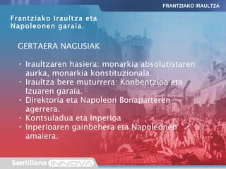 GERTAERA NAGUSIAK Iraultzaren hasiera: monarkia absolutistaren aurka, monarkia konstituzionala. Iraultza bere muturrera: Konbentzioa eta Izuaren garaia. Direktoria eta Napoleon Bonaparteren agerrera. Kontsuladua eta Inperioa Inperioaren gainbehera eta Napoleonen amaiera. FRANTZIAKO IRAULTZA Frantziako Iraultza eta Napoleonen garaia. 