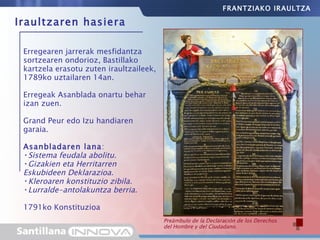 Erregearen jarrerak mesfidantza sortzearen ondorioz, Bastillako kartzela erasotu zuten iraultzaileek, 1789ko uztailaren 14an. Erregeak Asanblada onartu behar izan zuen. Grand Peur edo Izu handiaren garaia. Asanbladaren lana :  Sistema feudala abolitu. Gizakien eta Herritarren  Eskubideen Deklarazioa. Kleroaren konstituzio zibila. Lurralde-antolakuntza berria. 1791ko Konstituzioa Iraultzaren hasiera El asalto a la Bastilla, prisión y símbolo del absolutismo, se convirtió en el emblema de la revolución. Preámbulo de la Declaración de los Derechos del Hombre y del Ciudadano. FRANTZIAKO IRAULTZA 