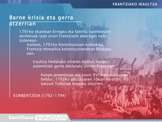 Barne krisia eta gerra atzerrian Irailean, 1791ko Konstituzioan erabakita, Frantzia monarkia konstituzionalean bilakatu zen. 1791ko ekainean Erregea eta familia Varennesen atxilotuak izan ziren Frantziatik alde egin nahi zutenean. Iraultza hedatuko zelaren beldur, kanpo potentziek gerra deklaratu zioten Frantziari. Kanpo potentziak eta Louis XVI.aren paktuaren beldur, 1792ko abuztuaren 10ean herritar batzuk Tulleriak erasotu zituzten. FRANTZIAKO IRAULTZA KONBENTZIOA (1792-1794) 