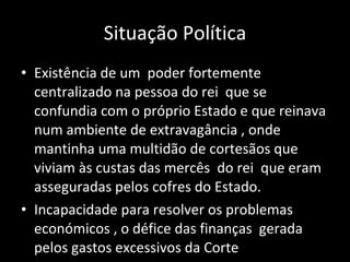 Situação Política Existência de um  poder fortemente centralizado na pessoa do rei  que se confundia com o próprio Estado e que reinava num ambiente de extravagância , onde mantinha uma multidão de cortesãos que viviam às custas das mercês  do rei  que eram asseguradas pelos cofres do Estado. Incapacidade para resolver os problemas económicos , o défice das finanças  gerada pelos gastos excessivos da Corte 
