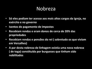 Nobreza Só eles podiam ter acesso aos mais altos cargos da Igreja, no exército e no governo Isentos do pagamento de impostos Recebiam rendas e eram donos de cerca de 20% das propriedades  Recebiam rendas e pensões do rei ( sobretudo os que viviam em Versalhes) A par desta nobreza de linhagem existia uma nova nobreza ( de toga) constituída por burgueses que tinham sido nobilitados  