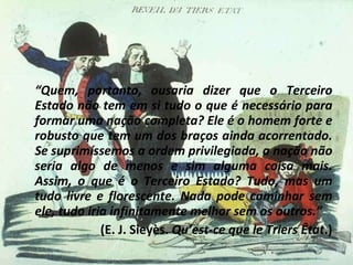 “ Quem, portanto, ousaria dizer que o Terceiro Estado não tem em si tudo o que é necessário para formar uma nação completa? Ele é o homem forte e robusto que tem um dos braços ainda acorrentado. Se suprimíssemos a ordem privilegiada, a nação não seria algo de menos e sim alguma coisa mais. Assim, o que é o Terceiro Estado? Tudo, mas um tudo livre e florescente. Nada pode caminhar sem ele, tudo iria infinitamente melhor sem os outros.”  (E. J. Sieyès.  Qu’est-ce que le Triers Êtat .) 